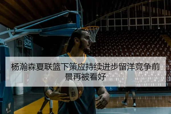 杨瀚森夏联篮下策应持续进步留洋竞争前景再被看好