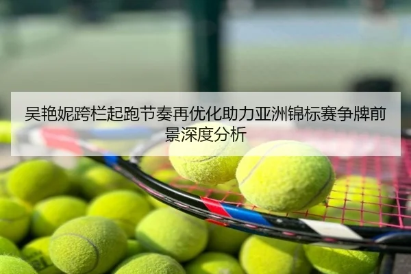 吴艳妮跨栏起跑节奏再优化助力亚洲锦标赛争牌前景深度分析