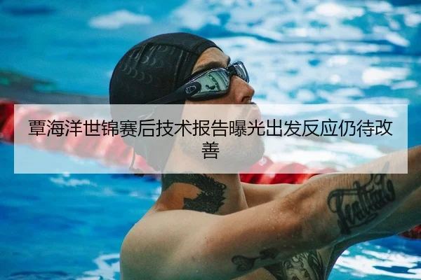 覃海洋世锦赛后技术报告曝光出发反应仍待改善