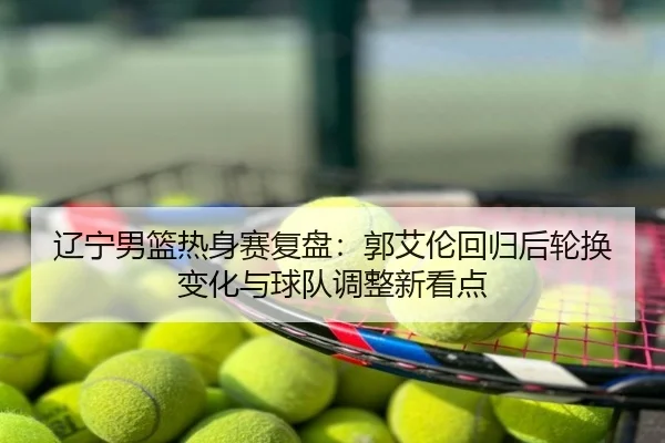 辽宁男篮热身赛复盘：郭艾伦回归后轮换变化与球队调整新看点