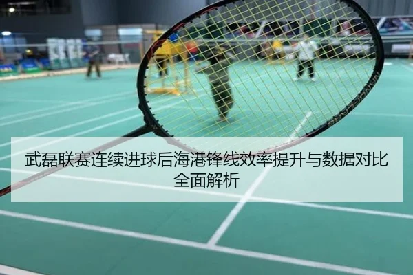 武磊联赛连续进球后海港锋线效率提升与数据对比全面解析