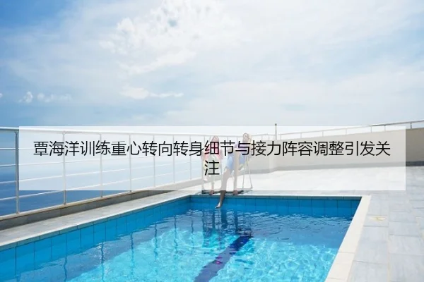 覃海洋训练重心转向转身细节与接力阵容调整引发关注