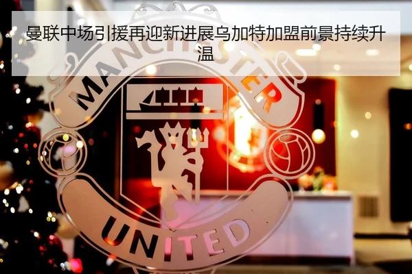 曼联中场引援再迎新进展乌加特加盟前景持续升温