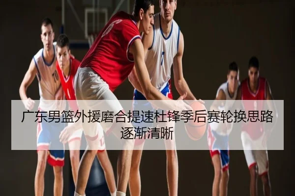 广东男篮外援磨合提速杜锋季后赛轮换思路逐渐清晰