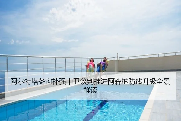 阿尔特塔冬窗补强中卫谈判推进阿森纳防线升级全景解读