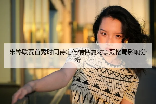 朱婷联赛首秀时间待定伤情恢复对争冠格局影响分析